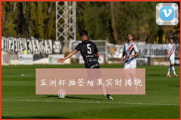 亚洲杯抽签结果实时揭晓