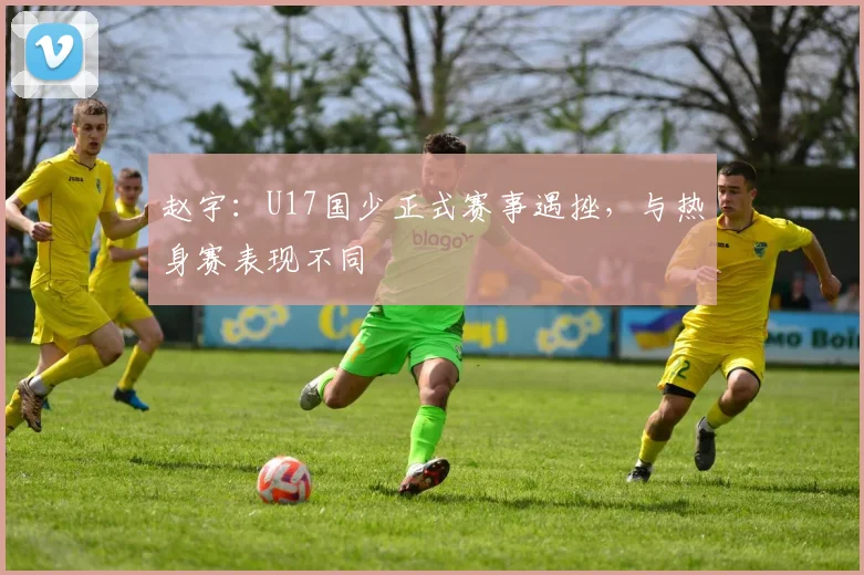 赵宇：U17国少正式赛事遇挫，与热身赛表现不同