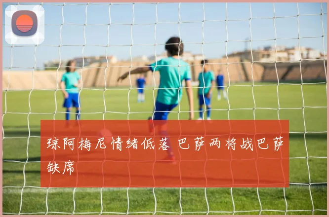 琼阿梅尼情绪低落 巴萨两将战巴萨缺席