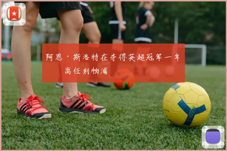 阿恩·斯洛特在夺得英超冠军一年后离任利物浦